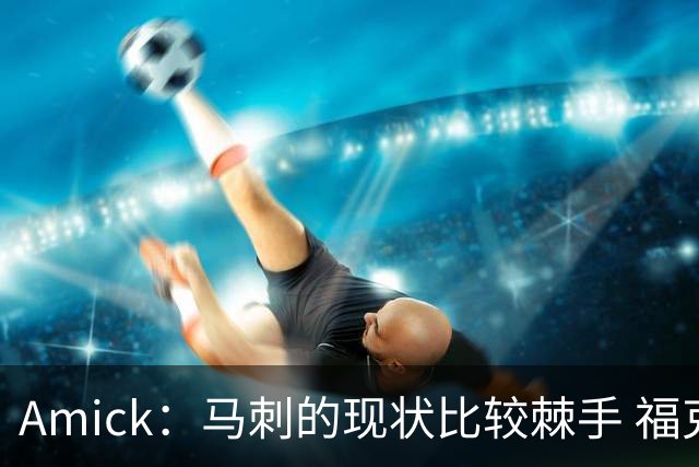 Amick：马刺的现状比较棘手 福克斯还在巅峰不会做替补的准备